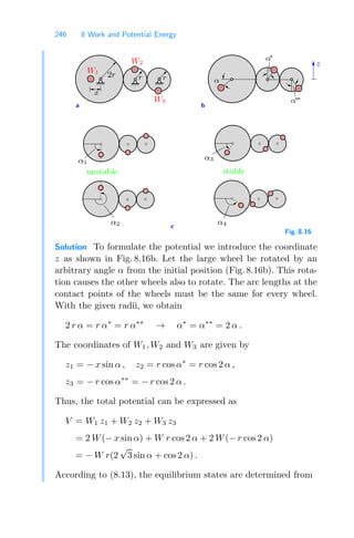 246 8 Work and Potential Energy
c
a b
α
α1
α3
α∗
α∗
∗
α2 α4
r
r
x
W1
W2
2r
W3
z
unstable stable
Fig. 8.16
Solution To formulate the potential we introduce the coordinate
z as shown in Fig. 8.16b. Let the large wheel be rotated by an
arbitrary angle α from the initial position (Fig. 8.16b). This rota-
tion causes the other wheels also to rotate. The arc lengths at the
contact points of the wheels must be the same for every wheel.
With the given radii, we obtain
2 r α = r α∗
= r α∗∗
→ α∗
= α∗∗
= 2 α .
The coordinates of W1, W2 and W3 are given by
z1 = − x sin α , z2 = r cos α∗
= r cos 2 α ,
z3 = − r cos α∗∗
= − r cos 2 α .
Thus, the total potential can be expressed as
V = W1 z1 + W2 z2 + W3 z3
= 2 W(− x sin α) + W r cos 2 α + 2 W(− r cos 2 α)
= − W r(2
√
3 sin α + cos 2 α) .
According to (8.13), the equilibrium states are determined from
 