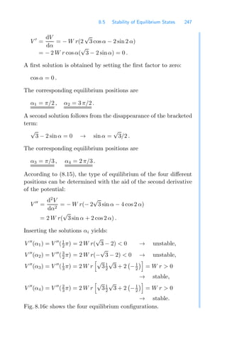 8.5 Stability of Equilibrium States 247
V 
=
dV
dα
= − W r(2
√
3 cos α − 2 sin 2 α)
= − 2 W r cos α(
√
3 − 2 sin α) = 0 .
A ﬁrst solution is obtained by setting the ﬁrst factor to zero:
cos α = 0 .
The corresponding equilibrium positions are
α1 = π/2 , α2 = 3 π/2 .
A second solution follows from the disappearance of the bracketed
term:
√
3 − 2 sin α = 0 → sin α =
√
3/2 .
The corresponding equilibrium positions are
α3 = π/3 , α4 = 2 π/3 .
According to (8.15), the type of equilibrium of the four diﬀerent
positions can be determined with the aid of the second derivative
of the potential:
V 
=
d2
V
dα2
= − W r(− 2
√
3 sin α − 4 cos 2 α)
= 2 W r(
√
3 sin α + 2 cos2 α) .
Inserting the solutions αi yields:
V 
(α1) = V 
(1
2 π) = 2 W r(
√
3 − 2)  0 → unstable,
V 
(α2) = V 
(3
2 π) = 2 W r(−
√
3 − 2)  0 → unstable,
V 
(α3) = V 
(1
3 π) = 2 W r
√
31
2
√
3 + 2
!
−1
2

= W r  0
→ stable,
V 
(α4) = V 
(2
3 π) = 2 W r
√
31
2
√
3 + 2
!
−1
2

= W r  0
→ stable.
Fig. 8.16c shows the four equilibrium conﬁgurations.
 