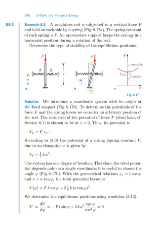 248 8 Work and Potential Energy
E8.8 Example 8.8 A weightless rod is subjected to a vertical force F
and held on each side by a spring (Fig. 8.17a). The spring constant
of each spring is k. An appropriate support keeps the springs in a
horizontal position during a rotation of the rod.
Determine the type of stability of the equilibrium positions.
b
a c
unstable
stable
F
Fcrit
F
a
l
z
ϕ
F
ϕ
x
k k
Fig. 8.17
Solution We introduce a coordinate system with its origin at
the ﬁxed support (Fig. 8.17b). To determine the potentials of the
force F and the spring forces we consider an arbitrary position of
the rod. The zero-level of the potential of force F (dead load, cf.
Section 8.1) is chosen to be at z = 0. Thus, its potential is
VF
= F zF
.
According to (8.9) the potential of a spring (spring constant k)
due to an elongation x is given by
Vf = 1
2 k x2
.
The system has one degree of freedom. Therefore, the total poten-
tial depends only on a single coordinate; it is useful to choose the
angle ϕ (Fig. 8.17b). With the geometrical relations zF
= l cos ϕ
and x = a tan ϕ, the total potential becomes
V (ϕ) = F l cos ϕ + 2 1
2 k (a tan ϕ)2
.
We determine the equilibrium positions using condition (8.13):
V 
=
dV
dϕ
= − F l sin ϕ + 2 k a2 tan ϕ
cos2 ϕ
= 0
 