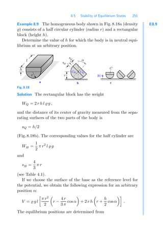 8.5 Stability of Equilibrium States 251
E8.9
Example 8.9 The homogeneous body shown in Fig. 8.18a (density
) consists of a half circular cylinder (radius r) and a rectangular
block (height h).
Determine the value of h for which the body is in neutral equi-
librium at an arbitrary position.
00000
00000
11111
11111 00000000
11111111
c
b
a
α
CQ
CH
sQ
yC
C
r
h
l
r
sH
Fig. 8.18
Solution The rectangular block has the weight
WQ = 2 r h l  g ,
and the distance of its center of gravity measured from the sepa-
rating surfaces of the two parts of the body is
sQ = h/2
(Fig. 8.18b). The corresponding values for the half cylinder are
WH =
1
2
π r2
l  g
and
sH =
4
3
π r
(see Table 4.1).
If we choose the surface of the base as the reference level for
the potential, we obtain the following expression for an arbitrary
position α:
V =  g l

π r2
2

r −
4 r
3 π
cos α

+ 2 r h

r +
h
2
cos α

.
The equilibrium positions are determined from
 