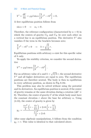 252 8 Work and Potential Energy
V 
=
dV
dα
=  g l sin α

2
3
r3
− rh2

= 0 .
A ﬁrst equilibrium position follows from
sin α = 0 → α1 = 0 .
Therefore, the reference conﬁguration (characterized by α = 0) in
which the centers of gravity CQ and CH lie over each other on
a vertical line is an equilibrium position. The derivative V 
also
vanishes if the term in the brackets becomes zero:
2
3
r3
− rh2
= 0 → h =

2
3
r .
Equilibrium positions with arbitrary α exist for this speciﬁc value
of h only.
To apply the stability criterion, we consider the second deriva-
tive
V 
=  g l cos α

2
3
r3
− rh2

.
For an arbitrary value of α and h =

2/3 r, the second derivative
V 
and all higher derivatives are equal to zero. The equilibrium
positions are therefore neutral. The body is then in equilibrium
in every arbitrary position, as shown in Fig. 8.18c.
This problem may also be solved without using the potential
and its derivatives. An equilibrium position is neutral, if the center
of gravity remains at the same elevation during a rotation (ΔV ≡
0). Therefore, the center of gravity C of the whole body must have
the constant elevation r above the base for arbitrary α. Using
(4.13), the center of gravity is given by
yC =
π r2
2

r −
4 r
3 π

+ 2 rh

r +
h
2

π r2
2
+ 2 rh
.
After some algebraic manipulations, h follows from the condition
yC = r. This value is identical to that calculated above.
 