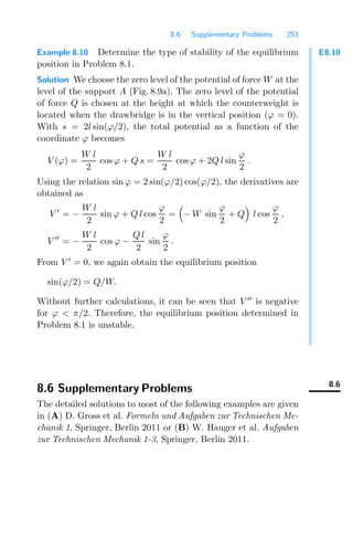 8.6 Supplementary Problems 253
E8.10
Example 8.10 Determine the type of stability of the equilibrium
position in Problem 8.1.
Solution We choose the zero level of the potential of force W at the
level of the support A (Fig. 8.9a). The zero level of the potential
of force Q is chosen at the height at which the counterweight is
located when the drawbridge is in the vertical position (ϕ = 0).
With s = 2l sin(ϕ/2), the total potential as a function of the
coordinate ϕ becomes
V (ϕ) =
W l
2
cos ϕ + Q s =
W l
2
cos ϕ + 2Q l sin
ϕ
2
.
Using the relation sin ϕ = 2 sin(ϕ/2) cos(ϕ/2), the derivatives are
obtained as
V 
= −
W l
2
sin ϕ + Q l cos
ϕ
2
=

− W sin
ϕ
2
+ Q

l cos
ϕ
2
,
V 
= −
W l
2
cos ϕ −
Q l
2
sin
ϕ
2
.
From V 
= 0, we again obtain the equilibrium position
sin(ϕ/2) = Q/W.
Without further calculations, it can be seen that V 
is negative
for ϕ  π/2. Therefore, the equilibrium position determined in
Problem 8.1 is unstable.
8.6
8.6 Supplementary Problems
The detailed solutions to most of the following examples are given
in (A) D. Gross et al. Formeln und Aufgaben zur Technischen Me-
chanik 1, Springer, Berlin 2011 or (B) W. Hauger et al. Aufgaben
zur Technischen Mechanik 1-3, Springer, Berlin 2011.
 