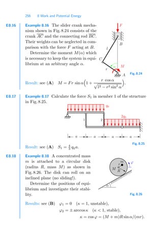 256 8 Work and Potential Energy
E8.16 Example 8.16 The slider crank mecha-
nism shown in Fig. 8.24 consists of the
crank AC and the connecting rod BC.
Their weights can be neglected in com-
parison with the force F acting at B.
Determine the moment M(α) which
is necessary to keep the system in equi-
librium at an arbitrary angle α.
0
0
1
1
0
0
0
1
1
1
0
0
0
0
0
0
0
0
1
1
1
1
1
1
1
1
α
B
r
F
A
l
C
M
Fig. 8.24
Result: see (A) M = Fr sin α

1 +
r cos α

l2 − r2 sin2
α

.
E8.17 Example 8.17 Calculate the force S1 in member 1 of the structure
in Fig. 8.25.
0
0
0
0
1
1
1
1
a
a a a
2
1
2q0
q0
Fig. 8.25
Result: see (A) S1 = 4
3 q0a.
E8.18 Example 8.18 A concentrated mass
m is attached to a circular disk
(radius R, mass M) as shown in
Fig. 8.26. The disk can roll on an
inclined plane (no sliding!).
Determine the positions of equi-
librium and investigate their stabi-
lity.
r
M
R
m ϕ
α
Fig. 8.26
Results: see (B) ϕ1 = 0 (κ = 1, unstable),
ϕ2 = ± arccosκ (κ  1, stable),
κ = cos ϕ = (M + m)R sin α/(mr).
 