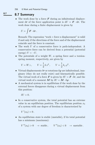 258 8 Work and Potential Energy
8.7
8.7 Summary
• The work done by a force F during an inﬁnitesimal displace-
ment dr of the force application point is dU = F · dr. The
work done during a ﬁnite displacement is given by
U =

F · dr .
Remark: The expression “work = force x displacement” is valid
if and only if the directions of the force and of the displacement
coincide and the force is constant.
• The work U of a conservative force is path-independent. A
conservative force can be derived from a potential (potential
energy) V = −U.
• The potentials of a weight W, a spring force and a torsion-
spring moment, respectively, are given by
V = W z , V =
1
2
k x2
, V =
1
2
kT
ϕ2
.
• Virtual displacements δr or rotations δϕ are inﬁnitesimal, ima-
ginary (they do not really exist) and kinematically possible.
The virtual work of a force F is given by δU = F · δr, and the
virtual work of a moment M by δU = M · δϕ.
• A mechanical system is in equilibrium if the work done by the
external forces disappears during a virtual displacement from
this position:
δU = 0 .
• In a conservative system, the total potential has an extreme
value in an equilibrium position. The equilibrium position x0
of a system with one degree of freedom is characterized by
V 
(x0) = 0 .
• An equilibrium state is stable (unstable), if its total potential
has a minimum (maximum):
V 
(x0)  0 → stable , V 
(x0)  0 → unstable .
 