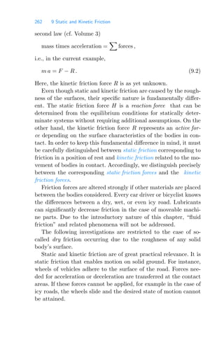 262 9 Static and Kinetic Friction
second law (cf. Volume 3)
mass times acceleration =

forces ,
i.e., in the current example,
m a = F − R . (9.2)
Here, the kinetic friction force R is as yet unknown.
Even though static and kinetic friction are caused by the rough-
ness of the surfaces, their speciﬁc nature is fundamentally diﬀer-
ent. The static friction force H is a reaction force that can be
determined from the equilibrium conditions for statically deter-
minate systems without requiring additional assumptions. On the
other hand, the kinetic friction force R represents an active for-
ce depending on the surface characteristics of the bodies in con-
tact. In order to keep this fundamental diﬀerence in mind, it must
be carefully distinguished between static friction corresponding to
friction in a position of rest and kinetic friction related to the mo-
vement of bodies in contact. Accordingly, we distinguish precisely
between the corresponding static friction forces and the kinetic
friction forces.
Friction forces are altered strongly if other materials are placed
between the bodies considered. Every car driver or bicyclist knows
the diﬀerences between a dry, wet, or even icy road. Lubricants
can signiﬁcantly decrease friction in the case of moveable machi-
ne parts. Due to the introductory nature of this chapter, “ﬂuid
friction” and related phenomena will not be addressed.
The following investigations are restricted to the case of so-
called dry friction occurring due to the roughness of any solid
body’s surface.
Static and kinetic friction are of great practical relevance. It is
static friction that enables motion on solid ground. For instance,
wheels of vehicles adhere to the surface of the road. Forces nee-
ded for acceleration or deceleration are transferred at the contact
areas. If these forces cannot be applied, for example in the case of
icy roads, the wheels slide and the desired state of motion cannot
be attained.
 
