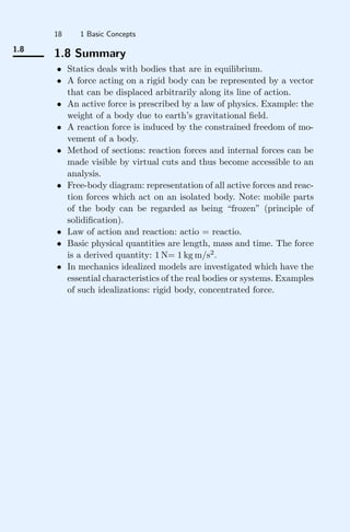 18 1 Basic Concepts
1.8
1.8 Summary
• Statics deals with bodies that are in equilibrium.
• A force acting on a rigid body can be represented by a vector
that can be displaced arbitrarily along its line of action.
• An active force is prescribed by a law of physics. Example: the
weight of a body due to earth’s gravitational ﬁeld.
• A reaction force is induced by the constrained freedom of mo-
vement of a body.
• Method of sections: reaction forces and internal forces can be
made visible by virtual cuts and thus become accessible to an
analysis.
• Free-body diagram: representation of all active forces and reac-
tion forces which act on an isolated body. Note: mobile parts
of the body can be regarded as being “frozen” (principle of
solidiﬁcation).
• Law of action and reaction: actio = reactio.
• Basic physical quantities are length, mass and time. The force
is a derived quantity: 1 N= 1 kg m/s2
.
• In mechanics idealized models are investigated which have the
essential characteristics of the real bodies or systems. Examples
of such idealizations: rigid body, concentrated force.
 