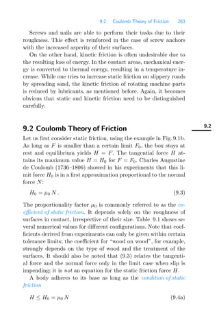 9.2 Coulomb Theory of Friction 263
Screws and nails are able to perform their tasks due to their
roughness. This eﬀect is reinforced in the case of screw anchors
with the increased asperity of their surfaces.
On the other hand, kinetic friction is often undesirable due to
the resulting loss of energy. In the contact areas, mechanical ener-
gy is converted to thermal energy, resulting in a temperature in-
crease. While one tries to increase static friction on slippery roads
by spreading sand, the kinetic friction of rotating machine parts
is reduced by lubricants, as mentioned before. Again, it becomes
obvious that static and kinetic friction need to be distinguished
carefully.
9.2
9.2 Coulomb Theory of Friction
Let us ﬁrst consider static friction, using the example in Fig. 9.1b.
As long as F is smaller than a certain limit F0, the box stays at
rest and equilibrium yields H = F. The tangential force H at-
tains its maximum value H = H0 for F = F0. Charles Augustine
de Coulomb (1736–1806) showed in his experiments that this li-
mit force H0 is in a ﬁrst approximation proportional to the normal
force N:
H0 = μ0 N . (9.3)
The proportionality factor μ0 is commonly referred to as the co-
eﬃcient of static friction. It depends solely on the roughness of
surfaces in contact, irrespective of their size. Table 9.1 shows se-
veral numerical values for diﬀerent conﬁgurations. Note that coef-
ﬁcients derived from experiments can only be given within certain
tolerance limits; the coeﬃcient for “wood on wood”, for example,
strongly depends on the type of wood and the treatment of the
surfaces. It should also be noted that (9.3) relates the tangenti-
al force and the normal force only in the limit case when slip is
impending; it is not an equation for the static friction force H.
A body adheres to its base as long as the condition of static
friction
H ≤ H0 = μ0 N (9.4a)
 