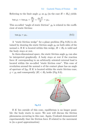 9.2 Coulomb Theory of Friction 265
Referring to the limit angle ϕl as 0 (in the case H = H0) yields
tan ϕl = tan 0 =
H0
N
=
μ0 N
N
= μ0 .
This so-called “angle of static friction” 0 is related to the coeﬃ-
cient of static friction:
tan 0 = μ0 . (9.5)
A “static friction wedge” for a plane problem (Fig. 9.2b) is ob-
tained by drawing the static friction angle 0 on both sides of the
normal n. If K is located within this wedge, H  H0 is valid and
the body stays at rest.
In three-dimensional space, the static friction angle 0 can also
be interpreted graphically. A body stays at rest if the reaction
force K corresponding to an arbitrarily oriented external load is
located within the so-called “static friction cone”. This cone of
revolution around the normal n of the contact plane has an angle
of aperture of 20. If K is located within the static friction cone,
ϕ  0 and consequently |H|  H0 holds (Fig. 9.3).
Fig. 9.3
N
0
ϕ
H
n
K
If K lies outside of this cone, equilibrium is no longer possi-
ble: the body starts to move. We now will discuss the friction
phenomena occurring in this case. Again, Coulomb demonstrated
experimentally that the friction force R related to the movement
is (in a good approximation)
 