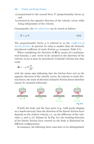 266 9 Static and Kinetic Friction
a) proportional to the normal force N (proportionality factor μ)
and
b) oriented in the opposite direction of the velocity vector while
being independent of the velocity.
Consequently, the law of friction can be stated as follows:
R = μ N . (9.6)
The proportionality factor μ is referred to as the coeﬃcient of
kinetic friction. In general, its value is smaller than the formerly
introduced coeﬃcient of static friction μ0 (compare Table 9.1).
When considering the direction of R by means of a mathema-
tical formula, a unit vector v/|v| oriented in the direction of the
velocity vector v must be introduced. Coulomb’s friction law then
reads
R = − μ N
v
|v|
,
with the minus sign indicating that the friction force acts in the
opposite direction of the velocity vector. In contrast to static fric-
tion forces, the sense of direction of kinetic friction forces therefore
cannot be assumed arbitrarily.
v1
v2
v1 v1 v1
R
v2 =0
R R
v2
v2 v1
R
v2
v2 v1
Fig. 9.4
If both the body and the base move (e.g., bulk goods slipping
on a band-conveyor) then the direction of the kinetic friction force
depends on the relative velocity, i.e., on the diﬀerence of the velo-
cities v1 and v2 (cf. Volume 3). In Fig. 9.4, the resulting direction
of the kinetic friction force exerted on the body is illustrated for
diﬀerent conﬁgurations.
In summary, the following three cases have to be distinguished:
 