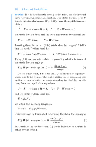 268 9 Static and Kinetic Friction
Solution If F is a suﬃciently large positive force, the block would
move upwards without static friction. The static friction force H
then is oriented downwards (Fig. 9.5b). From the equilibrium con-
ditions
 : F − W sin α − H = 0 ,  : N − W cos α = 0
the static friction force and the normal force can be determined:
H = F − W sin α , N = W cos α .
Inserting these forces into (9.4a) establishes the range of F fulﬁl-
ling the static friction condition:
F − W sin α ≤ μ0 W cos α → F ≤ W(sin α + μ0 cos α) .
Using (9.5), we can reformulate the preceding relation in terms of
the static friction angle 0:
F ≤ W (sin α+tan 0 cos α) = W
sin(α + 0)
cos 0
. (a)
On the other hand, if F is too small, the block may slip down-
wards due to its weight. The static friction force preventing this
motion is then oriented upwards according to Fig. 9.5c. In this
case, from the equilibrium equations
 : F − W sin α + H = 0 ,  : N − W cos α = 0
and the static friction condition
H ≤ μ0 N ,
we obtain the following inequality:
W sin α − F ≤ μ0 W cos α .
This result can be formulated in terms of the static friction angle:
F ≥ W (sin α−μ0 cos α) = W
sin(α − 0)
cos 0
. (b)
Summarizing the results (a) and (b) yields the following admissible
range for the force F:
 