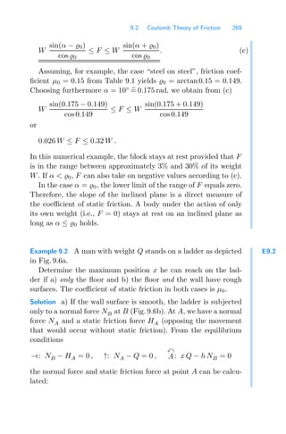 9.2 Coulomb Theory of Friction 269
W
sin(α − 0)
cos 0
≤ F ≤ W
sin(α + 0)
cos 0
. (c)
Assuming, for example, the case “steel on steel”, friction coef-
ﬁcient μ0 = 0.15 from Table 9.1 yields 0 = arctan0.15 = 0.149.
Choosing furthermore α = 10◦

= 0.175 rad, we obtain from (c)
W
sin(0.175 − 0.149)
cos0.149
≤ F ≤ W
sin(0.175 + 0.149)
cos 0.149
or
0.026 W ≤ F ≤ 0.32 W .
In this numerical example, the block stays at rest provided that F
is in the range between approximately 3% and 30% of its weight
W. If α  0, F can also take on negative values according to (c).
In the case α = 0, the lower limit of the range of F equals zero.
Therefore, the slope of the inclined plane is a direct measure of
the coeﬃcient of static friction. A body under the action of only
its own weight (i.e., F = 0) stays at rest on an inclined plane as
long as α ≤ 0 holds.
E9.2
Example 9.2 A man with weight Q stands on a ladder as depicted
in Fig. 9.6a.
Determine the maximum position x he can reach on the lad-
der if a) only the ﬂoor and b) the ﬂoor and the wall have rough
surfaces. The coeﬃcient of static friction in both cases is μ0.
Solution a) If the wall surface is smooth, the ladder is subjected
only to a normal force NB at B (Fig. 9.6b). At A, we have a normal
force NA and a static friction force HA (opposing the movement
that would occur without static friction). From the equilibrium
conditions
→: NB − HA = 0 , ↑: NA − Q = 0 ,

A: x Q − h NB = 0
the normal force and static friction force at point A can be calcu-
lated:
 