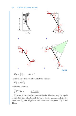 270 9 Static and Kinetic Friction
00000
00000
00000
00000
00000
00000
00000
00000
00000
11111
11111
11111
11111
11111
11111
11111
11111
11111
c
a
d
b
A
NB
B Q
ϕ
HA
NA
Q
α
NB
HB
NA
C
HA
Q
Q
α
0
KA
0
KA
KB
0
0
x
h
h
x
q
Fig. 9.6
HA =
x
h
Q , NA = Q .
Insertion into the condition of static friction
HA ≤ μ0 NA
yields the solution
x
h
Q ≤ μ0 Q → x ≤ μ0 h .
This result can also be obtained in the following way: in equili-
brium, the lines of action of the three forces Q, NB, and KA (re-
sultant of NA and HA) have to intersect at one point (Fig. 9.6b).
Thus,
 