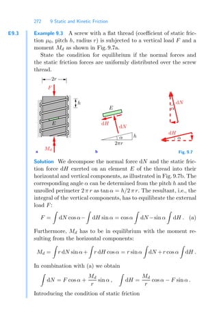 272 9 Static and Kinetic Friction
E9.3 Example 9.3 A screw with a ﬂat thread (coeﬃcient of static fric-
tion μ0, pitch h, radius r) is subjected to a vertical load F and a
moment Md as shown in Fig. 9.7a.
State the condition for equilibrium if the normal forces and
the static friction forces are uniformly distributed over the screw
thread.
0
0
0
0
0
0
0
1
1
1
1
1
1
1
0
0
0
0
0
0
0
0
1
1
1
1
1
1
1
1
a b
α
F
Md
h
h
2πr
dN
dH
dN
α
α
dH
2r
E
E
Fig. 9.7
Solution We decompose the normal force dN and the static fric-
tion force dH exerted on an element E of the thread into their
horizontal and vertical components, as illustrated in Fig. 9.7b. The
corresponding angle α can be determined from the pitch h and the
unrolled perimeter 2 π r as tan α = h/2 π r. The resultant, i.e., the
integral of the vertical components, has to equilibrate the external
load F:
F =

dN cos α−

dH sin α = cos α

dN −sin α

dH . (a)
Furthermore, Md has to be in equilibrium with the moment re-
sulting from the horizontal components:
Md =

r dN sin α+

r dH cos α = r sin α

dN +r cos α

dH .
In combination with (a) we obtain

dN = F cos α +
Md
r
sin α ,

dH =
Md
r
cos α − F sin α .
Introducing the condition of static friction
 