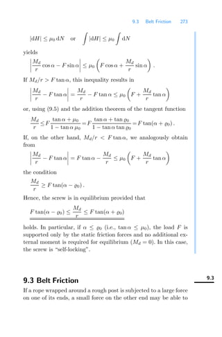 9.3 Belt Friction 273
|dH| ≤ μ0 dN or

|dH| ≤ μ0

dN
yields




Md
r
cos α − F sin α



 ≤ μ0

F cos α +
Md
r
sin α

.
If Md/r  F tan α, this inequality results in




Md
r
− F tan α



 =
Md
r
− F tan α ≤ μ0

F +
Md
r
tan α

or, using (9.5) and the addition theorem of the tangent function
Md
r
≤F
tan α + μ0
1 − tan α μ0
=F
tan α + tan 0
1 − tan α tan 0
=F tan(α + 0) .
If, on the other hand, Md/r  F tan α, we analogously obtain
from




Md
r
− F tan α



 = F tan α −
Md
r
≤ μ0

F +
Md
r
tan α

the condition
Md
r
≥ F tan(α − 0) .
Hence, the screw is in equilibrium provided that
F tan(α − 0) ≤
Md
r
≤ F tan(α + 0)
holds. In particular, if α ≤ 0 (i.e., tan α ≤ μ0), the load F is
supported only by the static friction forces and no additional ex-
ternal moment is required for equilibrium (Md = 0). In this case,
the screw is “self-locking”.
9.3
9.3 Belt Friction
If a rope wrapped around a rough post is subjected to a large force
on one of its ends, a small force on the other end may be able to
 