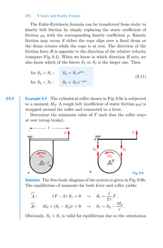 276 9 Static and Kinetic Friction
The Euler-Eytelwein formula can be transferred from static to
kinetic belt friction by simply replacing the static coeﬃcient of
friction μ0 with the corresponding kinetic coeﬃcient μ. Kinetic
friction may occur if either the rope slips over a ﬁxed drum or
the drum rotates while the rope is at rest. The direction of the
friction force R is opposite to the direction of the relative velocity
(compare Fig. 9.4). When we know in which direction R acts, we
also know which of the forces S1 or S2 is the larger one. Then
for
for
S2  S1 :
S2  S1 :
S2 = S1 eμα
,
S2 = S1 e−μα
.
(9.11)
E9.4 Example 9.4 The cylindrical roller shown in Fig. 9.9a is subjected
to a moment Md. A rough belt (coeﬃcient of static friction μ0) is
wrapped around the roller and connected to a lever.
Determine the minimum value of F such that the roller stays
at rest (strap brake).
b
a
S2
Md
S1
F
Md
F
A
B
l
r
Fig. 9.9
Solution The free-body diagram of the system is given in Fig. 9.9b.
The equilibrium of moments for both lever and roller yields:

A : l F − 2 r S1 = 0 → S1 =
l
2 r
F ,

B : Md + (S1 − S2)r = 0 → S1 = S2 −
Md
r
.
Obviously, S2  S1 is valid for equilibrium due to the orientation
 