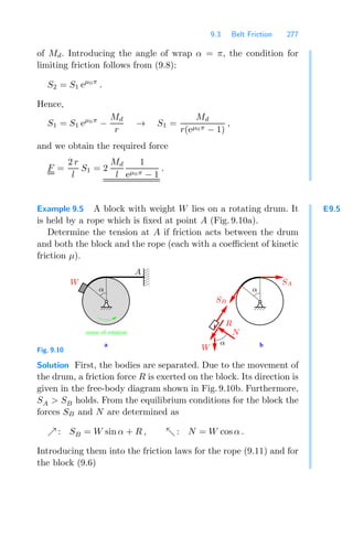 9.3 Belt Friction 277
of Md. Introducing the angle of wrap α = π, the condition for
limiting friction follows from (9.8):
S2 = S1 eμ0π
.
Hence,
S1 = S1 eμ0π
−
Md
r
→ S1 =
Md
r(eμ0π − 1)
,
and we obtain the required force
F =
2 r
l
S1 = 2
Md
l
1
eμ0π − 1
.
E9.5
Example 9.5 A block with weight W lies on a rotating drum. It
is held by a rope which is ﬁxed at point A (Fig. 9.10a).
Determine the tension at A if friction acts between the drum
and both the block and the rope (each with a coeﬃcient of kinetic
friction μ).
a b
0
0
0
0
0
1
1
1
1
1
sense of rotation
SB
R
N
W
W SA
A
α α
α
Fig. 9.10
Solution First, the bodies are separated. Due to the movement of
the drum, a friction force R is exerted on the block. Its direction is
given in the free-body diagram shown in Fig. 9.10b. Furthermore,
SA  SB holds. From the equilibrium conditions for the block the
forces SB and N are determined as
 : SB = W sin α + R ,  : N = W cos α .
Introducing them into the friction laws for the rope (9.11) and for
the block (9.6)
 