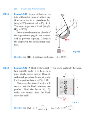 280 9 Static and Kinetic Friction
E9.11 Example 9.11 A peg A that can ro-
tate without friction and a ﬁxed peg
B are attached to a curved member
(weight W) as depicted in Fig. 9.16.
The rope supports a load (weight
WK = W/5).
Determine the number of coils of
the rope around peg B that are nee-
ded to prevent slipping. Calculate
the angle β in the equilibrium posi-
tion.
A
B
μ0
WK
W
β
l
2
l
2
l
4
Fig. 9.16
Results: see (B) 3 coils are suﬃcient, β = 19.7◦
.
E9.12 Example 9.12 A block with weight W can move vertically between
two smooth walls. It is held by a
rope which passes around three ﬁ-
xed rough pegs (coeﬃcient of static
friction μ0) as shown in Fig. 9.17.
Calculate the force F which will
ensure that the block remains sus-
pended. Find the forces N1, N2
which are exerted from the block
onto the walls. 00
00
00
00
00
00
00
00
00
00
00
00
00
00
00
00
00
00
00
00
00
00
00
00
00
00
00
00
00
00
00
00
00
00
00
00
00
00
00
00
00
00
00
00
00
00
00
11
11
11
11
11
11
11
11
11
11
11
11
11
11
11
11
11
11
11
11
11
11
11
11
11
11
11
11
11
11
11
11
11
11
11
11
11
11
11
11
11
11
11
11
11
11
11
000
000
000
000
000
000
000
000
000
000
000
000
000
000
000
000
000
000
000
000
000
000
000
000
000
000
000
000
000
000
000
000
000
000
000
000
000
000
000
000
000
000
000
000
000
000
000
000
111
111
111
111
111
111
111
111
111
111
111
111
111
111
111
111
111
111
111
111
111
111
111
111
111
111
111
111
111
111
111
111
111
111
111
111
111
111
111
111
111
111
111
111
111
111
111
111
μ0
45◦
c
b
a
W
F
45◦
Fig. 9.17
Results: see (A) F 
W
eμ0π − 1
, N1 = N2 = W
a − 2c
2b
.
 