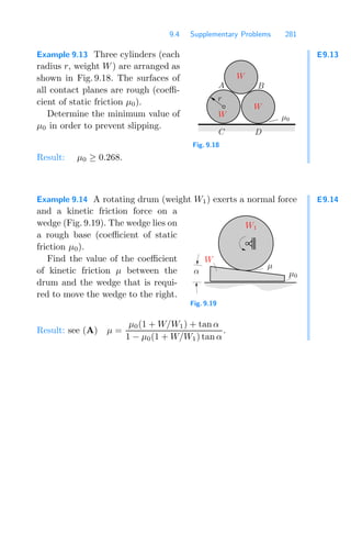 9.4 Supplementary Problems 281
E9.13
Example 9.13 Three cylinders (each
radius r, weight W) are arranged as
shown in Fig. 9.18. The surfaces of
all contact planes are rough (coeﬃ-
cient of static friction μ0).
Determine the minimum value of
μ0 in order to prevent slipping.
W
μ0
r
A B
C D
W
W
Fig. 9.18
Result: μ0 ≥ 0.268.
E9.14
Example 9.14 A rotating drum (weight W1) exerts a normal force
and a kinetic friction force on a
wedge (Fig. 9.19). The wedge lies on
a rough base (coeﬃcient of static
friction μ0).
Find the value of the coeﬃcient
of kinetic friction μ between the
drum and the wedge that is requi-
red to move the wedge to the right.
α
μ
W1
W
μ0
Fig. 9.19
Result: see (A) μ =
μ0(1 + W/W1) + tan α
1 − μ0(1 + W/W1) tan α
.
 