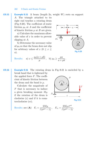 282 9 Static and Kinetic Friction
E9.15 Example 9.15 A beam (length 2a, weight W) rests on support
A. The triangle attached to its
right end touches a rotating drum
(Fig. 9.20). The coeﬃcient of static
friction μ0 at A and the coeﬃcient
of kinetic friction μ at B are given.
a) Calculate the maximum allow-
able value of x in order to prevent
slipping at A.
b) Determine the necessary value
of μ0 so that the beam does not slip
for arbitrary values of x (0 ≤ x ≤
a).
00
11
0
0
0
0
1
1
1
1
0
0
0
0
1
1
1
1
0
0
1
1
0
0
1
1 0
0
1
1
00
00
11
11
0
0
0
0
0
1
1
1
1
1
μ0
x
b
2a
a
W
μ
B
A
Fig. 9.20
Results: a) x ≤
μ0(a + μb)
μ
, b) μ0 ≥
μa
a + μb
.
E9.16 Example 9.16 The rotating drum in Fig. 9.21 is encircled by a
break band that is tightened by
the applied force F. The coeﬃ-
cient of kinetic friction between
the drum and the band is μ.
Calculate the magnitude of
F that is necessary to induce
a given breaking moment MB
if the rotation of the drum is
clockwise (c) and if it is coun-
terclockwise (cc).
F
r
l
A
μ
Fig. 9.21
Results: see (A) Fc =
2MB
l (eμπ − 1)
, Fcc =
2MB eμπ
l (eμπ − 1)
.
 
