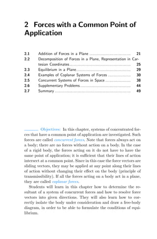 2 Forces with a Common Point of
Application
2.1 Addition of Forces in a Plane ............................... 21
2.2 Decomposition of Forces in a Plane, Representation in Car-
tesian Coordinates.............................................. 25
2.3 Equilibrium in a Plane......................................... 29
2.4 Examples of Coplanar Systems of Forces ................. 30
2.5 Concurrent Systems of Forces in Space ................... 38
2.6 Supplementary Problems ...................................... 44
2.7 Summary ......................................................... 49
Objectives: In this chapter, systems of concentrated for-
ces that have a common point of application are investigated. Such
forces are called concurrent forces. Note that forces always act on
a body; there are no forces without action on a body. In the case
of a rigid body, the forces acting on it do not have to have the
same point of application; it is suﬃcient that their lines of action
intersect at a common point. Since in this case the force vectors are
sliding vectors, they may be applied at any point along their lines
of action without changing their eﬀect on the body (principle of
transmissibility). If all the forces acting on a body act in a plane,
they are called coplanar forces.
Students will learn in this chapter how to determine the re-
sultant of a system of concurrent forces and how to resolve force
vectors into given directions. They will also learn how to cor-
rectly isolate the body under consideration and draw a free-body
diagram, in order to be able to formulate the conditions of equi-
librium.
 