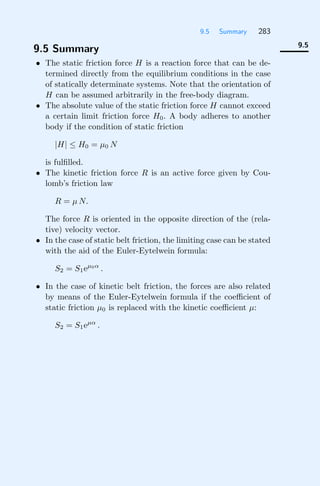 9.5 Summary 283
9.5
9.5 Summary
• The static friction force H is a reaction force that can be de-
termined directly from the equilibrium conditions in the case
of statically determinate systems. Note that the orientation of
H can be assumed arbitrarily in the free-body diagram.
• The absolute value of the static friction force H cannot exceed
a certain limit friction force H0. A body adheres to another
body if the condition of static friction
|H| ≤ H0 = μ0 N
is fulﬁlled.
• The kinetic friction force R is an active force given by Cou-
lomb’s friction law
R = μ N.
The force R is oriented in the opposite direction of the (rela-
tive) velocity vector.
• In the case of static belt friction, the limiting case can be stated
with the aid of the Euler-Eytelwein formula:
S2 = S1eμ0α
.
• In the case of kinetic belt friction, the forces are also related
by means of the Euler-Eytelwein formula if the coeﬃcient of
static friction μ0 is replaced with the kinetic coeﬃcient μ:
S2 = S1eμα
.
 