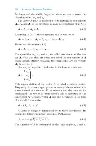 288 A. Vectors, Systems of Equations
foreﬁnger and the middle ﬁnger, in this order, can represent the
directions of ex, ey and ez.
The vector A may be resolved into its rectangular components
Ax, Ay and Az in the directions x, y and z, respectively (Fig. A.4):
A = Ax + Ay + Az . (A.3)
According to (A.1), the components can be written as
Ax = Ax ex , Ay = Ay ey , Az = Az ez . (A.4)
Hence, we obtain from (A.3)
A = Ax ex + Ay ey + Az ez . (A.5)
The quantities Ax, Ay and Az are called coordinates of the vec-
tor A. Note that they are often also called the components of A
(even though, strictly speaking, the components are the vectors
Aj (j = x, y, z)).
One may arrange the coordinates in the form of a column:
A =
⎛
⎜
⎜
⎝
Ax
Ay
Az
⎞
⎟
⎟
⎠ . (A.6)
This representation of the vector A is called a column vector.
Frequently, it is more appropriate to arrange the coordinates in
a row instead of a column. If the columns and the rows are in-
terchanged, the vector is “transposed”; this is indicated by the
superscript “T ”. Hence, vector A may also be written in the form
of a so-called row vector:
A = (Ax, Ay, Az)T
. (A.7)
A vector is uniquely determined by its three coordinates. Its
magnitude follows from the theorem of Pythagoras:
|A| = A =

A2
x + A2
y + A2
z . (A.8)
The direction of A is determined by the three angles α, β and γ.
 