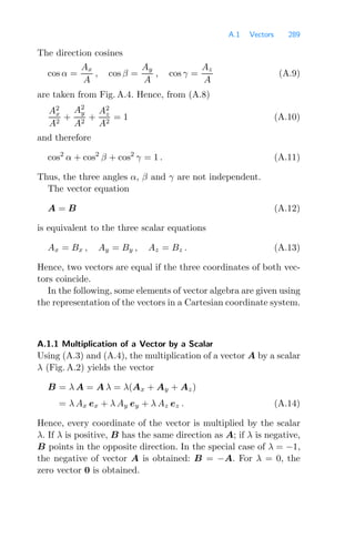 A.1 Vectors 289
The direction cosines
cos α =
Ax
A
, cos β =
Ay
A
, cos γ =
Az
A
(A.9)
are taken from Fig. A.4. Hence, from (A.8)
A2
x
A2
+
A2
y
A2
+
A2
z
A2
= 1 (A.10)
and therefore
cos2
α + cos2
β + cos2
γ = 1 . (A.11)
Thus, the three angles α, β and γ are not independent.
The vector equation
A = B (A.12)
is equivalent to the three scalar equations
Ax = Bx , Ay = By , Az = Bz . (A.13)
Hence, two vectors are equal if the three coordinates of both vec-
tors coincide.
In the following, some elements of vector algebra are given using
the representation of the vectors in a Cartesian coordinate system.
A.1.1 Multiplication of a Vector by a Scalar
Using (A.3) and (A.4), the multiplication of a vector A by a scalar
λ (Fig. A.2) yields the vector
B = λ A = A λ = λ(Ax + Ay + Az)
= λ Ax ex + λ Ay ey + λ Az ez . (A.14)
Hence, every coordinate of the vector is multiplied by the scalar
λ. If λ is positive, B has the same direction as A; if λ is negative,
B points in the opposite direction. In the special case of λ = −1,
the negative of vector A is obtained: B = −A. For λ = 0, the
zero vector 0 is obtained.
 