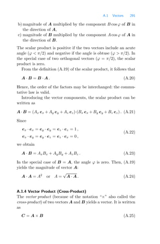 A.1 Vectors 291
b) magnitude of A multiplied by the component B cos ϕ of B in
the direction of A,
c) magnitude of B multiplied by the component A cos ϕ of A in
the direction of B.
The scalar product is positive if the two vectors include an acute
angle (ϕ  π/2) and negative if the angle is obtuse (ϕ  π/2). In
the special case of two orthogonal vectors (ϕ = π/2), the scalar
product is zero.
From the deﬁnition (A.19) of the scalar product, it follows that
A · B = B · A . (A.20)
Hence, the order of the factors may be interchanged: the commu-
tative law is valid.
Introducing the vector components, the scalar product can be
written as
A · B = (Ax ex + Ay ey + Az ez)·(Bx ex + By ey + Bz ez) . (A.21)
Since
ex · ex = ey · ey = ez · ez = 1 ,
ex · ey = ey · ez = ez · ex = 0 ,
(A.22)
we obtain
A · B = AxBx + AyBy + AzBz . (A.23)
In the special case of B = A, the angle ϕ is zero. Then, (A.19)
yields the magnitude of vector A:
A · A = A2
or A =
√
A · A . (A.24)
A.1.4 Vector Product (Cross-Product)
The vector product (because of the notation “×” also called the
cross-product) of two vectors A and B yields a vector. It is written
as
C = A × B (A.25)
 