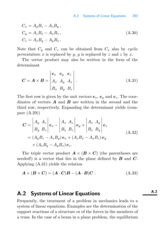 A.2 Systems of Linear Equations 293
Cx = AyBz − AzBy ,
Cy = AzBx − AxBz , (A.30)
Cz = AxBy − AyBx .
Note that Cy and Cz can be obtained from Cx also by cyclic
permutation: x is replaced by y, y is replaced by z and z by x.
The vector product may also be written in the form of the
determinant
C = A × B =








ex ey ez
Ax Ay Az
Bx By Bz








. (A.31)
The ﬁrst row is given by the unit vectors ex, ey and ez. The coor-
dinates of vectors A and B are written in the second and the
third row, respectively. Expanding the determinant yields (com-
pare (A.29))
C =






Ay Az
By Bz






ex −






Ax Az
Bx Bz






ey +






Ax Ay
Bx By






ez
= (AyBz − AzBy) ex + (AzBx − AxBz) ey
+ (AxBy − AyBx) ez.
(A.32)
The triple vector product A × (B × C) (the parentheses are
needed!) is a vector that lies in the plane deﬁned by B and C.
Applying (A.31) yields the relation
A × (B × C) = (A · C)B − (A · B)C . (A.33)
A.2
A.2 Systems of Linear Equations
Frequently, the treatment of a problem in mechanics leads to a
system of linear equations. Examples are the determination of the
support reactions of a structure or of the forces in the members of
a truss. In the case of a beam in a plane problem, the equilibrium
 