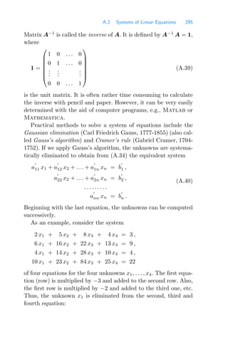 A.2 Systems of Linear Equations 295
Matrix A−1
is called the inverse of A. It is deﬁned by A−1
A = 1,
where
1 =
⎛
⎜
⎜
⎜
⎜
⎜
⎝
1 0 . . . 0
0 1 . . . 0
.
.
.
.
.
.
.
.
.
0 0 . . . 1
⎞
⎟
⎟
⎟
⎟
⎟
⎠
(A.39)
is the unit matrix. It is often rather time consuming to calculate
the inverse with pencil and paper. However, it can be very easily
determined with the aid of computer programs, e.g., Matlab or
Mathematica.
Practical methods to solve a system of equations include the
Gaussian elimination (Carl Friedrich Gauss, 1777-1855) (also cal-
led Gauss’s algorithm) and Cramer’s rule (Gabriel Cramer, 1704-
1752). If we apply Gauss’s algorithm, the unknowns are systema-
tically eliminated to obtain from (A.34) the equivalent system
a

11 x1 + a

12 x2 + . . . + a

1n xn = b

1 ,
a

22 x2 + . . . + a

2n xn = b

2 ,
. . . . . . . . .
a

nn xn = b

n .
(A.40)
Beginning with the last equation, the unknowns can be computed
successively.
As an example, consider the system
2 x1 + 5 x2 + 8 x3 + 4 x4 = 3 ,
6 x1 + 16 x2 + 22 x3 + 13 x4 = 9 ,
4 x1 + 14 x2 + 28 x3 + 10 x4 = 4 ,
10 x1 + 23 x2 + 84 x3 + 25 x4 = 22
of four equations for the four unknowns x1, . . . , x4. The ﬁrst equa-
tion (row) is multiplied by −3 and added to the second row. Also,
the ﬁrst row is multiplied by −2 and added to the third one, etc.
Thus, the unknown x1 is eliminated from the second, third and
fourth equation:
 