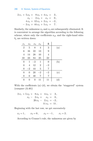 296 A. Vectors, Systems of Equations
2 x1 + 5 x2 + 8 x3 + 4 x4 = 3 ,
x2 − 2 x3 + x4 = 0 ,
4 x2 + 12 x3 + 2 x4 = −2 ,
− 2 x2 + 44 x3 + 5 x4 = 7 .
Similarly, the unknowns x2 and x3 are subsequently eliminated. It
is convenient to arrange the algorithm according to the following
scheme, where only the coeﬃcients ajk and the right-hand sides
bj are written down:
x1 x2 x3 x4 b
2 5 8 4 3 (a)
6 16 22 13 9
4 14 28 10 4
10 23 84 25 22
0 1 −2 1 0 (b)
0 4 12 2 −2
0 −2 44 5 7
0 0 20 −2 −2 (c)
0 0 40 7 7
0 0 0 11 11 (d)
With the coeﬃcients (a)–(d), we obtain the “staggered” system
(compare (A.40))
2 x1 + 5 x2 + 8 x3 + 4 x4 = 3 ,
x2 − 2 x3 + x4 = 0 ,
20 x3 − 2 x4 = −2 ,
11 x4 = 11 .
Beginning with the last row, we get successively
x4 = 1 , x3 = 0 , x2 = −1 , x1 = 2 .
According to Cramer’s rule, the unknowns are given by
 