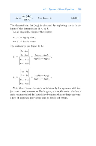A.2 Systems of Linear Equations 297
xk =
det (Ak)
det A
, k = 1, . . . , n . (A.41)
The determinant det (Ak) is obtained by replacing the k-th co-
lumn of the determinant of A by b.
As an example, consider the system
a11 x1 + a12 x2 = b1 ,
a21 x1 + a22 x2 = b2 .
The unknowns are found to be
x1 =





b1 a12
b2 a22










a11 a12
a21 a22





=
b1a22 − a12b2
a11a22 − a12a21
,
x2 =





a11 b1
a21 b2










a11 a12
a21 a22





=
a11b2 − b1a21
a11a22 − a12a21
.
Note that Cramer’s rule is suitable only for systems with two
(at most three) unknowns. For larger systems, Gaussian eliminati-
on is recommended. It should also be noted that for large systems,
a loss of accuracy may occur due to round-oﬀ errors.
 