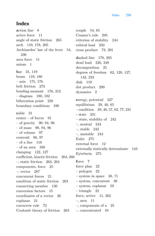 Index 299
Index
action line 8
active force 11
angle of static friction 265
arch 119, 178, 205
Archimedes’ law of the lever 54,
230
area force 11
axiom 1
bar 31, 119
beam 119, 180
– axis 175, 176
belt friction 273
bending moment 176, 212
– diagram 180, 182
bifurcation point 250
boundary conditions 190
cable 31
center – of forces 91
– of gravity 90, 94, 96
– of mass 90, 94, 96
– of volume 97
centroid 90, 97
– of a line 110
– of an area 100
clamping 122, 127
coeﬃcient, kinetic friction 264, 266
–, static friction 263, 264
components, force 25
–, vector 287
concurrent forces 21
condition of static friction 263
connecting member 130
conversion factors 15
coordinates of a vector 26
coplanar 21
corcscrew rule 72
Coulomb theory of friction 263
couple 54, 65
Cramer’s rule 295
criterion of stability 244
critical load 250
cross product 73, 291
dashed line 178, 205
dead load 226, 248
decomposition 25
degrees of freedom 62, 120, 127,
142, 233
disk 119
dot product 290
dynamics 2
energy, potential 227
equilibrium 29, 40, 65
– condition 29, 40, 57, 62, 77, 231
- state 231
– state, stability of 242
–, neutral 243
–, stable 242
–, unstable 244
Euler 275
external force 12
externally statically determinate 143
Eytelwein 275
force 7
force plan 22
– polygon 22
– system in space 38, 71
– system, concurrent 38
– system, coplanar 59
– triangle 22
force, active 11, 262
–, area 11
–, components of a 25
–, concentrated 10
 