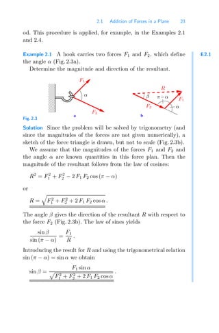 2.1 Addition of Forces in a Plane 23
od. This procedure is applied, for example, in the Examples 2.1
and 2.4.
E2.1
Example 2.1 A hook carries two forces F1 and F2, which deﬁne
the angle α (Fig. 2.3a).
Determine the magnitude and direction of the resultant.
b
a
0
0
0
0
0
1
1
1
1
1 R
β
α
F2
F1
π−α
F2
F1
α
Fig. 2.3
Solution Since the problem will be solved by trigonometry (and
since the magnitudes of the forces are not given numerically), a
sketch of the force triangle is drawn, but not to scale (Fig. 2.3b).
We assume that the magnitudes of the forces F1 and F2 and
the angle α are known quantities in this force plan. Then the
magnitude of the resultant follows from the law of cosines:
R2
= F2
1 + F2
2 − 2 F1 F2 cos (π − α)
or
R =

F2
1 + F2
2 + 2 F1 F2 cos α .
The angle β gives the direction of the resultant R with respect to
the force F2 (Fig. 2.3b). The law of sines yields
sin β
sin (π − α)
=
F1
R
.
Introducing the result for R and using the trigonometrical relation
sin (π − α) = sin α we obtain
sin β =
F1 sin α

F2
1 + F2
2 + 2 F1 F2 cos α
.
 