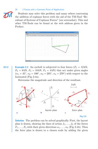 24 2 Forces with a Common Point of Application
Students may solve this problem and many others concerning
the addition of coplanar forces with the aid of the TM-Tool “Re-
sultant of Systems of Coplanar Forces” (see screenshot). This and
other TM-Tools can be found at the web address given in the
Preface.
E2.2 Example 2.2 An eyebolt is subjected to four forces (F1 = 12 kN,
F2 = 8 kN, F3 = 18 kN, F4 = 4 kN) that act under given angles
(α1 = 45◦
, α2 = 100◦
, α3 = 205◦
, α4 = 270◦
) with respect to the
horizontal (Fig. 2.4a).
Determine the magnitude and direction of the resultant.
a b c
5 kN
αR
force plan
F2
R
F1
F3
F4
F2
F4
f2
f1
f4
f3
layout plan
r
α3
α1
F1
F3
α4
α2
Fig. 2.4
Solution The problem can be solved graphically. First, the layout
plan is drawn, showing the lines of action f1, . . . , f4 of the forces
F1, . . . , F4 with their given directions α1, . . . , α4 (Fig. 2.4b). Then
the force plan is drawn to a chosen scale by adding the given
 