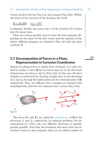 2.2 Decomposition of Forces in a Plane, Representation in Cartesian Coordinates 25
vectors head-to-tail (see Fig. 2.4c and compare Fig. 2.2b). Within
the limits of the accuracy of the drawing, the result
R = 10.5 kN, αR = 155◦
is obtained. Finally, the action line r of the resultant R is drawn
into the layout plan.
There are various possible ways to draw the force polygon. De-
pending on the choice of the ﬁrst vector and the sequence of the
others, diﬀerent polygons are obtained. They all yield the same
resultant R.
2.2
2.2 Decomposition of Forces in a Plane,
Representation in Cartesian Coordinates
Instead of adding forces to obtain their resultant, it is often de-
sired to replace a force R by two forces that act in the directions
of given lines of action f1 and f2 (Fig. 2.5a). In this case, the force
triangle is constructed by drawing straight lines in the directions
of f1 and f2 through the initial point and the terminal point of R,
respectively. Thus, two diﬀerent force triangles are obtained that
unambiguously yield the two unknown force vectors (Fig. 2.5b).
a b
f1
R
f2
R
R
F 2
F 1
F 2
F 1
Fig. 2.5
The forces F 1 and F 2 are called the components of R in the
directions f1 and f2, respectively. In coplanar problems, the de-
composition of a force into two diﬀerent directions is unambi-
guously possible. Note that the resolution into more than two di-
rections cannot be done uniquely: there are an inﬁnite number of
 