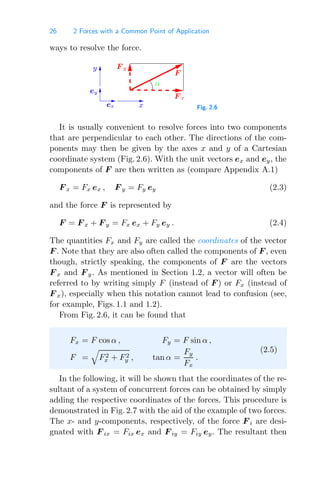 26 2 Forces with a Common Point of Application
ways to resolve the force.
y
ey
ex x
F y
α
F x
F
Fig. 2.6
It is usually convenient to resolve forces into two components
that are perpendicular to each other. The directions of the com-
ponents may then be given by the axes x and y of a Cartesian
coordinate system (Fig. 2.6). With the unit vectors ex and ey, the
components of F are then written as (compare Appendix A.1)
F x = Fx ex , F y = Fy ey (2.3)
and the force F is represented by
F = F x + F y = Fx ex + Fy ey . (2.4)
The quantities Fx and Fy are called the coordinates of the vector
F . Note that they are also often called the components of F , even
though, strictly speaking, the components of F are the vectors
F x and F y. As mentioned in Section 1.2, a vector will often be
referred to by writing simply F (instead of F ) or Fx (instead of
F x), especially when this notation cannot lead to confusion (see,
for example, Figs. 1.1 and 1.2).
From Fig. 2.6, it can be found that
Fx = F cos α , Fy = F sin α ,
F =

F2
x + F2
y , tan α =
Fy
Fx
.
(2.5)
In the following, it will be shown that the coordinates of the re-
sultant of a system of concurrent forces can be obtained by simply
adding the respective coordinates of the forces. This procedure is
demonstrated in Fig. 2.7 with the aid of the example of two forces.
The x- and y-components, respectively, of the force F i are desi-
gnated with F ix = Fix ex and F iy = Fiy ey. The resultant then
 
