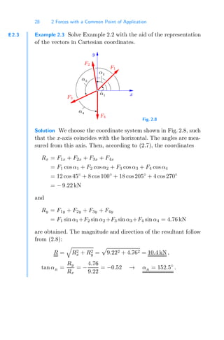 28 2 Forces with a Common Point of Application
E2.3 Example 2.3 Solve Example 2.2 with the aid of the representation
of the vectors in Cartesian coordinates.
F1
F3
F2
α1
F4
α2
α4
α3
x
y
Fig. 2.8
Solution We choose the coordinate system shown in Fig. 2.8, such
that the x-axis coincides with the horizontal. The angles are mea-
sured from this axis. Then, according to (2.7), the coordinates
Rx = F1x + F2x + F3x + F4x
= F1 cos α1 + F2 cos α2 + F3 cos α3 + F4 cos α4
= 12 cos45◦
+ 8 cos100◦
+ 18 cos205◦
+ 4 cos 270◦
= − 9.22 kN
and
Ry = F1y + F2y + F3y + F4y
= F1 sin α1 +F2 sin α2 +F3 sin α3 +F4 sin α4 = 4.76 kN
are obtained. The magnitude and direction of the resultant follow
from (2.8):
R =

R2
x + R2
y =

9.222 + 4.762 = 10.4 kN ,
tan αR
=
Ry
Rx
= −
4.76
9.22
= −0.52 → αR
= 152.5◦
.
 