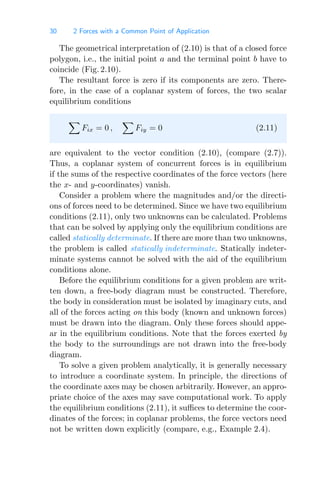 30 2 Forces with a Common Point of Application
The geometrical interpretation of (2.10) is that of a closed force
polygon, i.e., the initial point a and the terminal point b have to
coincide (Fig. 2.10).
The resultant force is zero if its components are zero. There-
fore, in the case of a coplanar system of forces, the two scalar
equilibrium conditions

Fix = 0 ,

Fiy = 0 (2.11)
are equivalent to the vector condition (2.10), (compare (2.7)).
Thus, a coplanar system of concurrent forces is in equilibrium
if the sums of the respective coordinates of the force vectors (here
the x- and y-coordinates) vanish.
Consider a problem where the magnitudes and/or the directi-
ons of forces need to be determined. Since we have two equilibrium
conditions (2.11), only two unknowns can be calculated. Problems
that can be solved by applying only the equilibrium conditions are
called statically determinate. If there are more than two unknowns,
the problem is called statically indeterminate. Statically indeter-
minate systems cannot be solved with the aid of the equilibrium
conditions alone.
Before the equilibrium conditions for a given problem are writ-
ten down, a free-body diagram must be constructed. Therefore,
the body in consideration must be isolated by imaginary cuts, and
all of the forces acting on this body (known and unknown forces)
must be drawn into the diagram. Only these forces should appe-
ar in the equilibrium conditions. Note that the forces exerted by
the body to the surroundings are not drawn into the free-body
diagram.
To solve a given problem analytically, it is generally necessary
to introduce a coordinate system. In principle, the directions of
the coordinate axes may be chosen arbitrarily. However, an appro-
priate choice of the axes may save computational work. To apply
the equilibrium conditions (2.11), it suﬃces to determine the coor-
dinates of the forces; in coplanar problems, the force vectors need
not be written down explicitly (compare, e.g., Example 2.4).
 