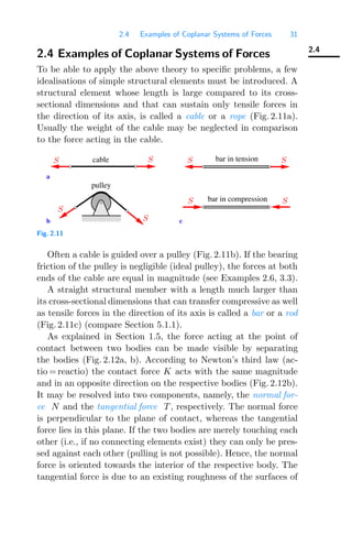 2.4 Examples of Coplanar Systems of Forces 31
2.4
2.4 Examples of Coplanar Systems of Forces
To be able to apply the above theory to speciﬁc problems, a few
idealisations of simple structural elements must be introduced. A
structural element whose length is large compared to its cross-
sectional dimensions and that can sustain only tensile forces in
the direction of its axis, is called a cable or a rope (Fig. 2.11a).
Usually the weight of the cable may be neglected in comparison
to the force acting in the cable.
pulley
cable
a
bar in compression
bar in tension
b c
0000
1111 S
S S
S
S S
S
S
Fig. 2.11
Often a cable is guided over a pulley (Fig. 2.11b). If the bearing
friction of the pulley is negligible (ideal pulley), the forces at both
ends of the cable are equal in magnitude (see Examples 2.6, 3.3).
A straight structural member with a length much larger than
its cross-sectional dimensions that can transfer compressive as well
as tensile forces in the direction of its axis is called a bar or a rod
(Fig. 2.11c) (compare Section 5.1.1).
As explained in Section 1.5, the force acting at the point of
contact between two bodies can be made visible by separating
the bodies (Fig. 2.12a, b). According to Newton’s third law (ac-
tio = reactio) the contact force K acts with the same magnitude
and in an opposite direction on the respective bodies (Fig. 2.12b).
It may be resolved into two components, namely, the normal for-
ce N and the tangential force T , respectively. The normal force
is perpendicular to the plane of contact, whereas the tangential
force lies in this plane. If the two bodies are merely touching each
other (i.e., if no connecting elements exist) they can only be pres-
sed against each other (pulling is not possible). Hence, the normal
force is oriented towards the interior of the respective body. The
tangential force is due to an existing roughness of the surfaces of
 