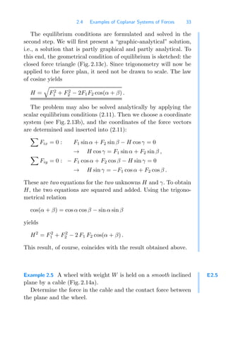 2.4 Examples of Coplanar Systems of Forces 33
The equilibrium conditions are formulated and solved in the
second step. We will ﬁrst present a “graphic-analytical” solution,
i.e., a solution that is partly graphical and partly analytical. To
this end, the geometrical condition of equilibrium is sketched: the
closed force triangle (Fig. 2.13c). Since trigonometry will now be
applied to the force plan, it need not be drawn to scale. The law
of cosine yields
H =

F2
1 + F2
2 − 2F1F2 cos(α + β) .
The problem may also be solved analytically by applying the
scalar equilibrium conditions (2.11). Then we choose a coordinate
system (see Fig. 2.13b), and the coordinates of the force vectors
are determined and inserted into (2.11):

Fix = 0 : F1 sin α + F2 sin β − H cos γ = 0
→ H cos γ = F1 sin α + F2 sin β ,

Fiy = 0 : − F1 cos α + F2 cos β − H sin γ = 0
→ H sin γ = −F1 cos α + F2 cos β .
These are two equations for the two unknowns H and γ. To obtain
H, the two equations are squared and added. Using the trigono-
metrical relation
cos(α + β) = cos α cos β − sin α sin β
yields
H2
= F2
1 + F2
2 − 2 F1 F2 cos(α + β) .
This result, of course, coincides with the result obtained above.
E2.5
Example 2.5 A wheel with weight W is held on a smooth inclined
plane by a cable (Fig. 2.14a).
Determine the force in the cable and the contact force between
the plane and the wheel.
 