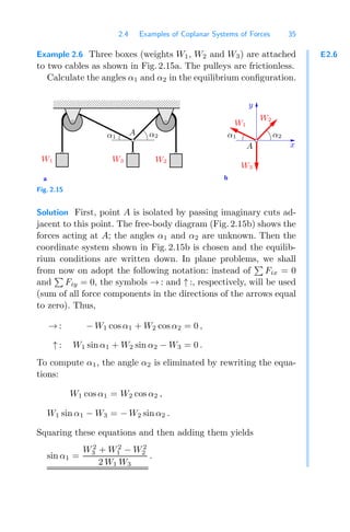 2.4 Examples of Coplanar Systems of Forces 35
E2.6
Example 2.6 Three boxes (weights W1, W2 and W3) are attached
to two cables as shown in Fig. 2.15a. The pulleys are frictionless.
Calculate the angles α1 and α2 in the equilibrium conﬁguration.
a b
0000000000000
0000000000000
1111111111111
1111111111111
α2
A
α1 α1
A
y
α2
x
W1 W2
W3
W1
W3
W2
Fig. 2.15
Solution First, point A is isolated by passing imaginary cuts ad-
jacent to this point. The free-body diagram (Fig. 2.15b) shows the
forces acting at A; the angles α1 and α2 are unknown. Then the
coordinate system shown in Fig. 2.15b is chosen and the equilib-
rium conditions are written down. In plane problems, we shall
from now on adopt the following notation: instead of

Fix = 0
and

Fiy = 0, the symbols → : and ↑ :, respectively, will be used
(sum of all force components in the directions of the arrows equal
to zero). Thus,
→ : − W1 cos α1 + W2 cos α2 = 0 ,
↑ : W1 sin α1 + W2 sin α2 − W3 = 0 .
To compute α1, the angle α2 is eliminated by rewriting the equa-
tions:
W1 cos α1 = W2 cos α2 ,
W1 sin α1 − W3 = − W2 sin α2 .
Squaring these equations and then adding them yields
sin α1 =
W2
3 + W2
1 − W2
2
2 W1 W3
.
 