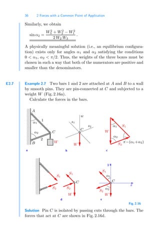 36 2 Forces with a Common Point of Application
Similarly, we obtain
sin α2 =
W2
3 + W2
2 − W2
1
2 W2 W3
.
A physically meaningful solution (i.e., an equilibrium conﬁgura-
tion) exists only for angles α1 and α2 satisfying the conditions
0  α1, α2  π/2. Thus, the weights of the three boxes must be
chosen in such a way that both of the numerators are positive and
smaller than the denominators.
E2.7 Example 2.7 Two bars 1 and 2 are attached at A and B to a wall
by smooth pins. They are pin-connected at C and subjected to a
weight W (Fig. 2.16a).
Calculate the forces in the bars.
d e
a b c
0
0
0
0
0
0
0
0
1
1
1
1
1
1
1
1
00
00
00
00
00
00
00
00
11
11
11
11
11
11
11
11
A
B
α2
α1
1
2
C
α1
s1
C
α2
w
s2 S1
S2
π−(α1 +α2)
S2
S1
C
x
S1
α2
C
α1
S2
y
W
W
W
S1
W
S2
W
Fig. 2.16
Solution Pin C is isolated by passing cuts through the bars. The
forces that act at C are shown in Fig. 2.16d.
 