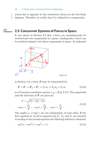 38 2 Forces with a Common Point of Application
action line is opposite to the orientation chosen in the free-body
diagram. Therefore, in reality bar 2 is subjected to compression.
2.5
2.5 Concurrent Systems of Forces in Space
It was shown in Section 2.2 that a force can unambiguously be
resolved into two components in a plane. Analogously, a force can
be resolved uniquely into three components in space. As indicated
γ
z
ex ey
x
y
α
F z
F
ez
F x
β
F y
Fig. 2.17
in Section 1.2, a force F may be represented by
F = F x + F y + F z = Fx ex + Fy ey + Fz ez (2.12)
in a Cartesian coordinate system x, y, z (Fig. 2.17). The magnitude
and the direction of F are given by
F =

F2
x + F2
y + F2
z ,
cos α =
Fx
F
, cos β =
Fy
F
, cos γ =
Fz
F
.
(2.13)
The angles α, β and γ are not independent of each other. If the
ﬁrst equation in (2.13) is squared and Fx, Fy and Fz are inserted
according to the second equation the following relation is obtained:
cos2
α + cos2
β + cos2
γ = 1 . (2.14)
 