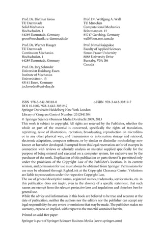 Prof. Dr. Dietmar Gross
TU Darmstadt
Solid Mechanics
Hochschulstr. 1
64289 Darmstadt, Germany
gross@mechanik.tu-darmstadt.de
Prof. Dr. Wolfgang A. Wall
TU München
Computational Mechanics
Boltzmannstr. 15
85747 Garching, Germany
wall@lnm.mw.tum.de
Prof. Dr. Werner Hauger
TU Darmstadt
Continuum Mechanics
Hochschulstr. 1
64289 Darmstadt, Germany
Prof. Dr. Jörg Schröder
Universität Duisburg-Essen
Institute of Mechanics
Universitätsstr. 15
45141 Essen, Germany
j.schroeder@uni-due.de
Prof. Nimal Rajapakse
Faculty of Applied Sciences
Simon Fraser University
8888 University Drive
Burnaby, V5A IS6
Canada
ISBN 978-3-642-30318-0 e-ISBN 978-3-642-30319-7
DOI 10.1007/ 978-3-642-30319-7
Springer Dordrecht Heidelberg New York London
Library of Congress Control Number: 2012941504
© Springer Science+Business Media Dordrecht 2009, 201
This work is subject to copyright. All rights are reserved by the Publisher, whether the
whole or part of the material is concerned, specifically the rights of translation,
reprinting, reuse of illustrations, recitation, broadcasting, reproduction on microfilms
or in any other physical way, and transmission or information storage and retrieval,
electronic adaptation, computer software, or by similar or dissimilar methodology now
known or hereafter developed. Exempted from this legal reservation are brief excerpts in
connection with reviews or scholarly analysis or material supplied specifically for the
purpose of being entered and executed on a computer system, for exclusive use by the
purchaser of the work. Duplication of this publication or parts thereof is permitted only
under the provisions of the Copyright Law of the Publisher's location, in its current
version, and permission for use must always be obtained from Springer. Permissions for
use may be obtained through RightsLink at the Copyright Clearance Center. Violations
are liable to prosecution under the respective Copyright Law.
The use of general descriptive names, registered names, trademarks, service marks, etc. in
this publication does not imply, even in the absence of a specific statement, that such
names are exempt from the relevant protective laws and regulations and therefore free for
general use.
While the advice and information in this book are believed to be true and accurate at the
date of publication, neither the authors nor the editors nor the publisher can accept any
legal responsibility for any errors or omissions that may be made. The publisher makes no
warranty, express or implied, with respect to the material contained herein.
Printed on acid-free paper
Springer is part of Springer Science+Business Media (www.springer.com)
3
 