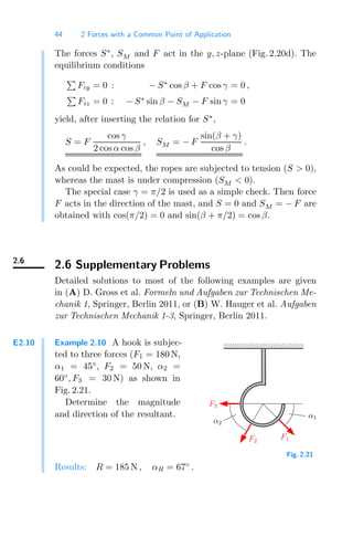 44 2 Forces with a Common Point of Application
The forces S∗
, SM and F act in the y, z-plane (Fig. 2.20d). The
equilibrium conditions

Fiy = 0 : − S∗
cos β + F cos γ = 0 ,

Fiz = 0 : − S∗
sin β − SM − F sin γ = 0
yield, after inserting the relation for S∗
,
S = F
cos γ
2 cosα cos β
, SM = − F
sin(β + γ)
cos β
.
As could be expected, the ropes are subjected to tension (S  0),
whereas the mast is under compression (SM  0).
The special case γ = π/2 is used as a simple check. Then force
F acts in the direction of the mast, and S = 0 and SM = − F are
obtained with cos(π/2) = 0 and sin(β + π/2) = cos β.
2.6
2.6 Supplementary Problems
Detailed solutions to most of the following examples are given
in (A) D. Gross et al. Formeln und Aufgaben zur Technischen Me-
chanik 1, Springer, Berlin 2011, or (B) W. Hauger et al. Aufgaben
zur Technischen Mechanik 1-3, Springer, Berlin 2011.
E2.10 Example 2.10 A hook is subjec-
ted to three forces (F1 = 180 N,
α1 = 45◦
, F2 = 50 N, α2 =
60◦
, F3 = 30 N) as shown in
Fig. 2.21.
Determine the magnitude
and direction of the resultant.
00000000
11111111
F3
F2
F1
α1
α2
Fig. 2.21
Results: R = 185 N , αR = 67◦
.
 