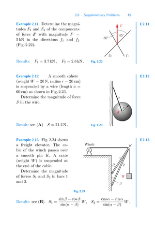 2.6 Supplementary Problems 45
E2.11
Example 2.11 Determine the magni-
tudes F1 and F2 of the components
of force F with magnitude F =
5 kN in the directions f1 and f2
(Fig. 2.22).
f1
f2
30◦
F
45◦
Fig. 2.22
Results: F1 = 3.7 kN , F2 = 2.6 kN .
E2.12
Example 2.12 A smooth sphere
(weight W = 20 N, radius r = 20 cm)
is suspended by a wire (length a =
60 cm) as shown in Fig. 2.23.
Determine the magnitude of force
S in the wire.
0
0
0
0
0
0
0
0
0
0
0
0
0
0
0
0
0
0
0
0
0
1
1
1
1
1
1
1
1
1
1
1
1
1
1
1
1
1
1
1
1
1
W
r
a
Fig. 2.23
Result: see (A) S = 21.2 N .
E2.13
Example 2.13 Fig. 2.24 shows
a freight elevator. The ca-
ble of the winch passes over
a smooth pin K. A crate
(weight W) is suspended at
the end of the cable.
Determine the magnitude
of forces S1 and S2 in bars 1
and 2.
0000000
0000000
0000000
0000000
0000000
0000000
0000000
0000000
0000000
1111111
1111111
1111111
1111111
1111111
1111111
1111111
1111111
1111111 1
2
α
β
K
W
Winch
Fig. 2.24
Results: see (B) S1 =
sin β − cos β
sin(α − β)
W, S2 =
cos α − sin α
sin(α − β)
W .
 