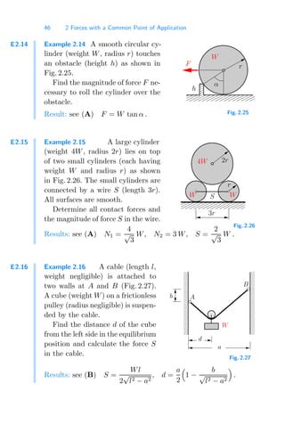 46 2 Forces with a Common Point of Application
E2.14 Example 2.14 A smooth circular cy-
linder (weight W, radius r) touches
an obstacle (height h) as shown in
Fig. 2.25.
Find the magnitude of force F ne-
cessary to roll the cylinder over the
obstacle. 00000000
00000000
00000000
00000000
00000000
00000000
11111111
11111111
11111111
11111111
11111111
11111111
000
000
000
111
111
111
0
0
0
1
1
1
W
F r
h
α
Fig. 2.25
Result: see (A) F = W tan α .
E2.15 Example 2.15 A large cylinder
(weight 4W, radius 2r) lies on top
of two small cylinders (each having
weight W and radius r) as shown
in Fig. 2.26. The small cylinders are
connected by a wire S (length 3r).
All surfaces are smooth.
Determine all contact forces and
the magnitude of force S in the wire.
000000000
000000000
000000000
111111111
111111111
111111111
000000000
111111111
4W 2r
3r
S W
r
W
Fig. 2.26
Results: see (A) N1 =
4
√
3
W, N2 = 3 W, S =
2
√
3
W .
E2.16 Example 2.16 A cable (length l,
weight negligible) is attached to
two walls at A and B (Fig. 2.27).
A cube (weight W) on a frictionless
pulley (radius negligible) is suspen-
ded by the cable.
Find the distance d of the cube
from the left side in the equilibrium
position and calculate the force S
in the cable.
0
0
0
0
0
0
0
0
0
1
1
1
1
1
1
1
1
1
00
00
00
00
00
00
00
00
00
11
11
11
11
11
11
11
11
11
b A
B
W
a
d
Fig. 2.27
Results: see (B) S =
Wl
2
√
l2 − a2
, d =
a
2

1 −
b
√
l2 − a2

.
 