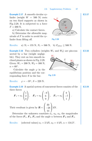 2.6 Supplementary Problems 47
E2.17
Example 2.17 A smooth circular cy-
linder (weight W = 500 N) rests
on two ﬁxed supports as shown in
Fig. 2.28. It is subjected to a force
F = 200 N.
a) Calculate the contact forces.
b) Determine the allowable mag-
nitude of F in order to avoid the cy-
linder from lifting oﬀ.
0
1
00
11
W
F
60◦
45◦
30◦
Fig. 2.28
Results: a) Nl = 155 N, Nr = 566 N, b) Fallow ≤ 500 N.
E2.18
Example 2.18 Two cylinders (weights W1 and W2) are pin-con-
nected by a bar (weight negligi-
ble). They rest on two smooth in-
clined planes as shown in Fig. 2.29.
Given: W1 = 200 N, W2 = 300 N,
α = 60◦
.
Calculate the angle ϕ in the
equilibrium position and the cor-
responding force S in the bar.
α
W1
W2
ϕ
S
Fig. 2.29
Results: ϕ = −19◦
, S = 229 N.
E2.19
Example 2.19 A spatial system of concurrent forces consists of the
three forces
F 1 = a1
⎛
⎜
⎝
1
2
0
⎞
⎟
⎠ , F 2 = a2
⎛
⎜
⎝
−9
6
9
⎞
⎟
⎠ , F 3 = a3
⎛
⎜
⎝
8
−7
1
⎞
⎟
⎠ .
Their resultant is given by R =
⎛
⎜
⎝
30
−28
44
⎞
⎟
⎠ kN .
Determine the unknown constants a1, a2, a3, the magnitudes
of the forces F 1, F 2, F 3 and the angle α between F 2 and F 3.
Results: (selected values) a1 = 2 kN, a2 = 4 kN, α = 134.3◦
.
 