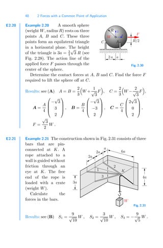 48 2 Forces with a Common Point of Application
E2.20 Example 2.20 A smooth sphere
(weight W, radius R) rests on three
points A, B and C. These three
points form an equilateral triangle
in a horizontal plane. The height
of the triangle is 3a = 3
4
√
3 R (see
Fig. 2.28). The action line of the
applied force F passes through the
center of the sphere.
00000000
00000000
00000000
00000000
00000000
00000000
11111111
11111111
11111111
11111111
11111111
11111111
a
R/2
2 a
C A
F
R
W
z
x
Fig. 2.30
Determine the contact forces at A, B and C. Find the force F
required to lift the sphere oﬀ at C.
Results: see (A) A = B =
2
3

W +
1
√
3
F

, C =
2
3

W −
2
√
3
F

,
A =
A
4
⎛
⎜
⎜
⎝
−
√
3
3
2
⎞
⎟
⎟
⎠ , B =
B
4
⎛
⎜
⎜
⎝
−
√
3
−3
2
⎞
⎟
⎟
⎠ , C =
C
4
⎛
⎜
⎜
⎝
2
√
3
0
2
⎞
⎟
⎟
⎠ ,
F =
√
3
2
W .
E2.21 Example 2.21 The construction shown in Fig. 2.31 consists of three
bars that are pin-
connected at K. A
rope attached to a
wall is guided without
friction through an
eye at K. The free
end of the rope is
loaded with a crate
(weight W).
Calculate the
forces in the bars. W
3
2
1 K
6a
2a
2a
a
3a
4a
Fig. 2.31
Results: see (B) S1 =
9
√
10
W , S2 =
3
√
10
W , S3 = −
9
√
5
W .
 